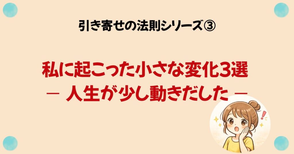 引き寄せの法則シリーズ③ 私に起こった小さな変化３選 — 人生が少し動きだした