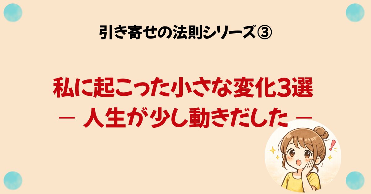 引き寄せの法則シリーズ③ 私に起こった小さな変化３選 — 人生が少し動きだした